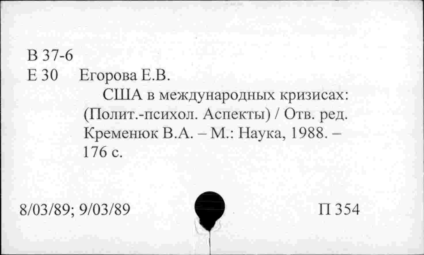 ﻿В 37-6
ЕЗО Егорова Е.В.
США в международных кризисах: (Полит.-психол. Аспекты) / Отв. ред. Кременюк В.А. - М.: Наука, 1988. -176 с.
8/03/89; 9/03/89
П354